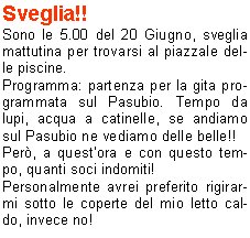 Sveglia!!
Sono le 5.00 del 20 Giugno, sveglia mattutina per trovarsi al piazzale delle piscine.
Programma: partenza per la gita programmata sul Pasubio. Tempo da lupi, acqua a catinelle, se andiamo sul Pasubio ne vediamo delle belle!!
Per, a questora e con questo tempo, quanti soci indomiti!
Personalmente avrei preferito rigirarmi sotto le coperte del mio letto caldo, invece no!
La possibilit di uscire dopo molto tempo mi ha convinto a presentarmi quasi puntuale al rendez-vous, ma con questa pioggia davvero andiamo sul Pasubio? E se troviamo la neve?
La situazione viene brillantemente risolta con la proposta di stare in zona, tanto ormai siamo (quasi) tutti svegli.
Allora, andiamo a Campei de Sima partendo da Vobarno (Degagna), mai stato su questo sentiero, per dicono che ci salgono anche i bambini delle scuole, quindi posso arrivarci anchio.
Alla partenza dalle piscine il gruppo si smembra perch dio Morfeo chiama a s alcuni di noi, per altri invece la chiamata avviene dopo la sosta per la colazione con brioche e cappuccino. Restiamo in 16 coraggiosi e forti per questa piovosa gita.
Muniti di mantelline e ombrellini si sale per la strada sterrata nel folto di     un bosco italico,       attraversata da ruscelli gonfi dacqua, fino alla Malga del Prato della Noce.
Proseguiamo poi verso il rifugio e, quando passata 
la forcella sintravede il Lago di Garda sovrastato dal Monte Baldo coperto di nuvole, capiamo di essere giunti a destinazione.
Finalmente!! Cominciavo a sentirmi come il protagonista della canzone alpina che dice sentivo lacqua gi per le spalle sentivo i sassi a rotolar e un gran buco nello stomaco.
Sono le 9,00  dite che per 9.30 ci preparano una pastasciutta?
Per le 9.30 non  possibile, ma per le 11.00 possiamo ristorarci, nellattesa ci si accontenta di the caldo e vin brul oltre che una ristoratrice fiamma del fuoco per scaldarsi e asciugarsi mentre i gestori di turno al rifugio sono indaffarati a prepararci il pranzo.
Puntualmente arriva il pranzo e dopo il caff ci prepariamo a tornare ai nostri automezzi; la discesa avviene ancora sotto unincessante pioggia e per finire andiamo a goderci anche il salto della cascata.
Finalmente, allarrivo in paese, smette di piovere anche se ormai siamo tutti inzuppati, tanto che questa settimana ci troveremo con le giunture arrugginite.
Bellissima esperienza, ma la prossima volta che ci sar un tempo cos, le braccia di Morfeo abbracceranno anche me.
Alla prossima!

Beppe F.
Tiziano F.
